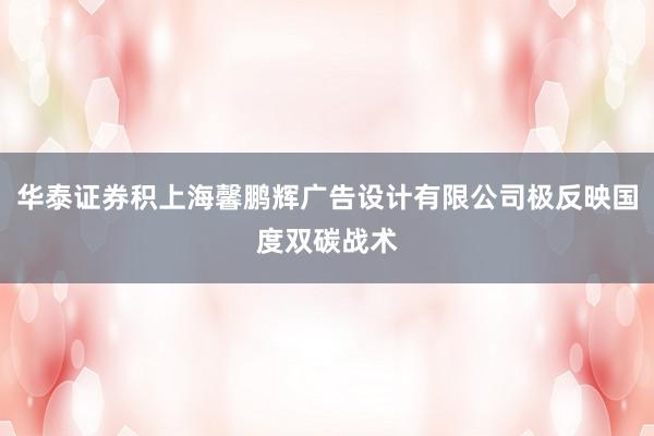 华泰证券积上海馨鹏辉广告设计有限公司极反映国度双碳战术