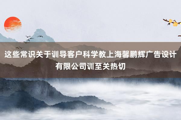 这些常识关于训导客户科学教上海馨鹏辉广告设计有限公司训至关热切
